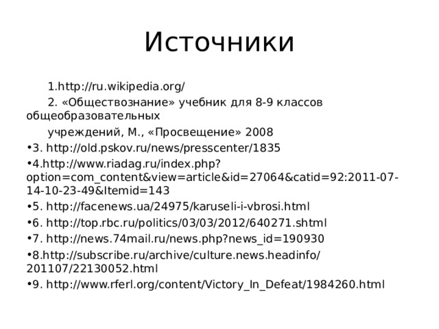 Источники  1. http://ru.wikipedia.org/  2. «Обществознание» учебник для 8-9 классов общеобразовательных  учреждений, М., «Просвещение» 2008 3. http://old.pskov.ru/news/presscenter/1835 4. http://www.riadag.ru/index.php?option=com_content&view=article&id=27064&catid=92:2011-07-14-10-23-49&Itemid=143 5. http://facenews.ua/24975/karuseli-i-vbrosi.html 6. http://top.rbc.ru/politics/03/03/2012/640271.shtml 7. http://news.74mail.ru/news.php?news_id=190930 8. http://subscribe.ru/archive/culture.news.headinfo/201107/22130052.html 9. http://www.rferl.org/content/Victory_In_Defeat/1984260.html 