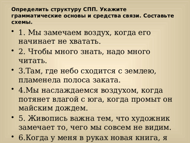 Определить структуру СПП. Укажите грамматические основы и средства связи. Составьте схемы. 1. Мы замечаем воздух, когда его начинает не хватать. 2. Чтобы много знать, надо много читать. 3.Там, где небо сходится с землею, пламенела полоса заката. 4.Мы наслаждаемся воздухом, когда потянет влагой с юга, когда промыт он майским дождем. 5. Живопись важна тем, что художник замечает то, чего мы совсем не видим. 6.Когда у меня в руках новая книга, я чувствую, что в мою жизнь входит что-то новое. 