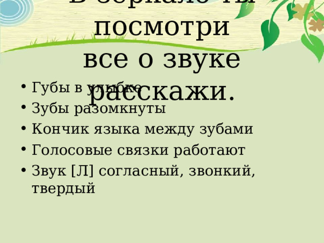 В зеркало ты посмотри  все о звуке расскажи. Губы в улыбке Зубы разомкнуты Кончик языка между зубами Голосовые связки работают Звук [ Л ] согласный, звонкий, твердый 