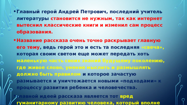 Главный герой Андрей Петрович, последний учитель литературы становится не нужным, так как интернет вытеснил классические книги и изменил сам процесс образования. Название рассказа очень точно раскрывает главную его тему , ведь герой это и есть та последняя «свеча», которая своим светом еще может передать хоть маленькую часть своих знаний будущему поколению, где живое слово, умение мыслить и размышлять должно быть правилом и которое зачастую размывается и уничтожается новыми «подходами» к процессу развития ребенка и человечества. главной идеей рассказа является тот вред гуманитарному развитию человека, который вполне может быть нанесен прогрессом. 