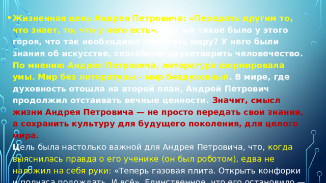 Жизненная цель Андрея Петровича: «Передать другим то, что знает, то, что у него есть». Что же такое было у этого героя, что так необходимо передать миру? У него были знания об искусстве, способном одухотворить человечество. По мнению Андрея Петровича, литература формировала умы. Мир без литературы – мир бездуховный . В мире, где духовность отошла на второй план, Андрей Петрович продолжил отстаивать вечные ценности. Значит, смысл жизни Андрея Петровича — не просто передать свои знания, а сохранить культуру для будущего поколения, для целого мира.  Ц ель была настолько важной для Андрея Петровича, что, когда выяснилась правда о его ученике (он был роботом), едва не наложил на себя руки: «Теперь газовая плита. Открыть конфорки и полчаса подождать. И всё». Единственное, что его остановило — дети, которые пришли «от Макса». Теперь обучение этих детей стало смыслом жизни Андрея Петровича.    