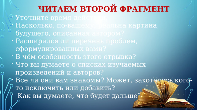 Читаем второй фрагмент Уточните время действия. Насколько, по-вашему, реальна картина будущего, описанная автором? Расширился ли перечень проблем, сформулированных вами? В чём особенность этого отрывка? Что вы думаете о списках изучаемых произведений и авторов? Все ли они вам знакомы? Может, захотелось кого-то исключить или добавить?  Как вы думаете, что будет дальше? 