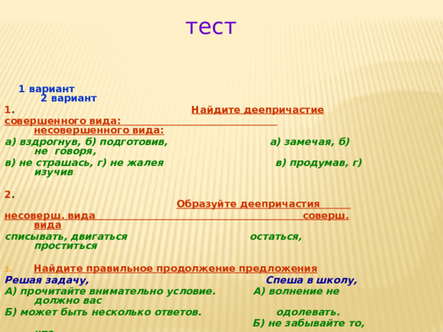 тест  1 вариант 2 вариант 1 . Найдите деепричастие  совершенного вида: несовершенного вида: а) вздрогнув, б) подготовив, а) замечая, б) не говоря, в) не страшась, г) не жалея в) продумав, г) изучив  2 .  Образуйте деепричастия несоверш. вида соверш. вида списывать, двигаться остаться, проститься  Найдите правильное продолжение предложения Решая задачу, Спеша в школу, А) прочитайте внимательно условие. А) волнение не должно вас Б) может быть несколько ответов. одолевать.  Б) не забывайте то, что  выучили . 