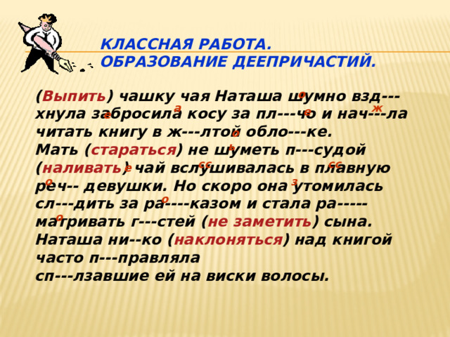  Классная работа.  Образование деепричастий. ( Выпить ) чашку чая Наташа шумно взд---хнула забросила косу за пл---чо и нач---ла читать книгу в ж---лтой обло---ке. Мать ( стараться ) не шуметь п---судой ( наливать ) чай вслушивалась в плавную реч-- девушки. Но скоро она утомилась сл---дить за ра----казом и стала ра-----матривать г---стей ( не заметить ) сына. Наташа ни--ко ( наклоняться ) над книгой часто п---правляла сп---лзавшие ей на виски волосы.  о ж а е е о ь сс сс е з о о о 