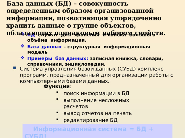 База данных (БД) – совокупность определенным образом организованной информации, позволяющая упорядоченно хранить данные о группе объектов, обладающих одинаковым набором свойств. БД служат для хранения и поиска большого объёма информации. База данных – структурная информационная модель Примеры баз данных: записная книжка, словари, справочники, энциклопедии. Система управления базой данных (СУБД) комплекс программ, предназначенный для организации работы с компьютерными базами данных. Функции : поиск информации в БД выполнение несложных расчетов вывод отчетов на печать редактирование БД поиск информации в БД выполнение несложных расчетов вывод отчетов на печать редактирование БД  Информационная система = БД + СУБД! 