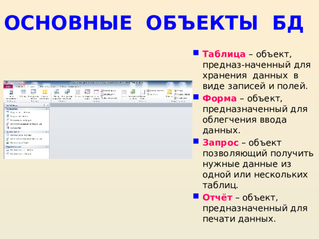 ОСНОВНЫЕ ОБЪЕКТЫ БД Таблица – объект, предназ-наченный для хранения данных в виде записей и полей. Форма – объект, предназначенный для облегчения ввода данных. Запрос  – объект позволяющий получить нужные данные из одной или нескольких таблиц. Отчёт  – объект, предназначенный для печати данных. 