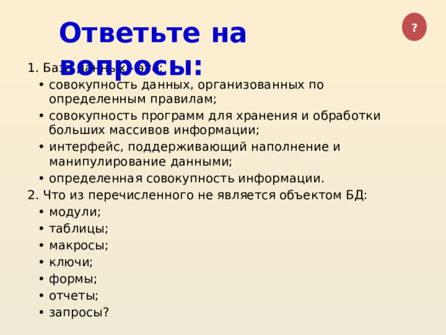 Ответьте на вопросы: ? 1. База данных - это: совокупность данных, организованных по определенным правилам; совокупность программ для хранения и обработки больших массивов информации; интерфейс, поддерживающий наполнение и манипулирование данными; определенная совокупность информации. 2. Что из перечисленного не является объектом БД: модули; таблицы; макросы; ключи; формы; отчеты; запросы? 