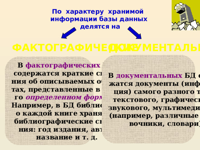 По характеру хранимой  информации базы данных  делятся на ДОКУМЕНТАЛЬНЫЕ ФАКТОГРАФИЧЕСКИЕ В документальных БД содер- жатся документы (информа- ция) самого разного типа: текстового, графического, звукового, мультимедийного (например, различные спра- вочники, словари) В фактографических БД содержатся краткие сведе- ния об описываемых объек- тах, представленные в стро- го определенном формате. Например, в БД библиотеки о каждой книге хранятся библиографические сведе- ния: год издания, автор, название и т. д.  