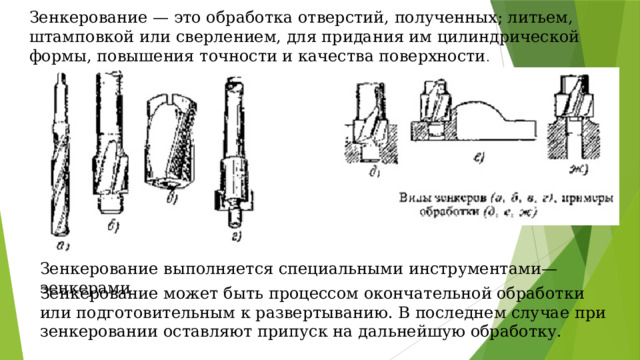 Зенкерование — это обработка отверстий, полученных; литьем, штамповкой или сверлением, для придания им цилиндрической формы, повышения точности и качества поверхности . Зенкерование выполняется специальными инструментами— зенкерами Зенкерование может быть процессом окончательной обработки или подготовительным к развертыванию. В последнем случае при зенкеровании оставляют припуск на дальнейшую обработку. 