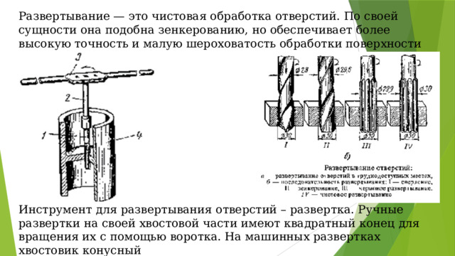 Развертывание — это чистовая обработка отверстий. По своей сущности она подобна зенкерованию, но обеспечивает более высокую точность и малую шероховатость обработки поверхности отверстий Инструмент для развертывания отверстий – развертка. Ручные развертки на своей хвостовой части имеют квадратный конец для вращения их с помощью воротка. На машинных развертках хвостовик конусный 