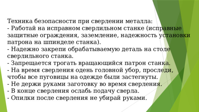 Техника безопасности при сверлении металла: - Работай на исправном сверлильном станке (исправные защитные ограждения, заземление, надежность установки патрона на шпинделе станка). - Надежно закрепи обрабатываемую деталь на столе сверлильного станка. - Запрещается трогать вращающийся патрон станка. - На время сверления одень головной убор, проследи, чтобы все пуговицы на одежде были застегнуты. - Не держи руками заготовку во время сверления. - В конце сверления ослабь подачу сверла. - Опилки после сверления не убирай руками. 