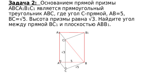 Задача 2: Основанием прямой призмы ABCA 1 B 1 C 1 является прямоугольный треугольник ABC, где угол С-прямой, АВ=5, ВС=√5. Высота призмы равна √3. Найдите угол между прямой BC 1 и плоскостью ABB 1 . A 1 B 1 C 1 √ 3 5 A B √ 5 C 