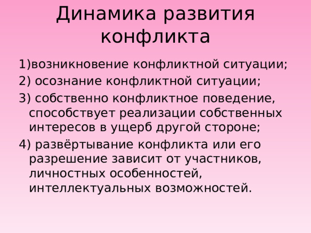 Динамика развития конфликта 1)возникновение конфликтной ситуации; 2) осознание конфликтной ситуации; 3) собственно конфликтное поведение, способствует реализации собственных интересов в ущерб другой стороне; 4) развёртывание конфликта или его разрешение зависит от участников, личностных особенностей, интеллектуальных возможностей. 