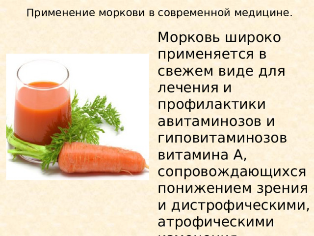 Применение моркови в современной медицине. Морковь широко применяется в свежем виде для лечения и профилактики авитаминозов и гиповитаминозов витамина А, сопровождающихся понижением зрения и дистрофическими, атрофическими изменения эпителия 