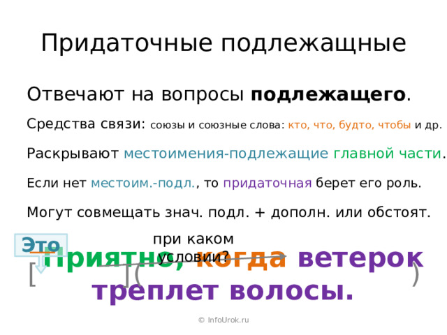 Придаточные подлежащные Отвечают на вопросы подлежащего . Средства связи: союзы и союзные слова: кто, что, будто, чтобы и др. Раскрывают местоимения-подлежащие  главной части . Если нет местоим.-подл. , то придаточная берет его роль. Могут совмещать знач. подл. + дополн. или обстоят. при каком условии? Это  Приятно, когда ветерок треплет волосы. ) [ ( ] © InfoUrok.ru 