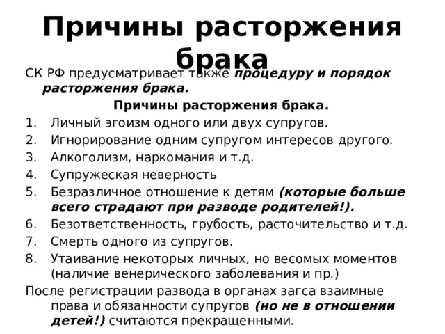 Причины расторжения брака СК РФ предусматривает также процедуру и порядок расторжения брака. Причины расторжения брака. Личный эгоизм одного или двух супругов. Игнорирование одним супругом интересов другого. Алкоголизм, наркомания и т.д. Супружеская неверность Безразличное отношение к детям (которые больше всего страдают при разводе родителей!). Безответственность, грубость, расточительство и т.д. Смерть одного из супругов. Утаивание некоторых личных, но весомых моментов (наличие венерического заболевания и пр.) После регистрации развода в органах загса взаимные права и обязанности супругов (но не в отношении детей!) считаются прекращенными. 