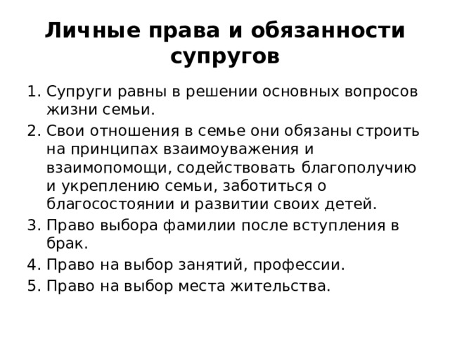 Личные права и обязанности супругов Супруги равны в решении основных вопросов жизни семьи. Свои отношения в семье они обязаны строить на принципах взаимоуважения и взаимопомощи, содействовать благополучию и укреплению семьи, заботиться о благосостоянии и развитии своих детей. Право выбора фамилии после вступления в брак. Право на выбор занятий, профессии. Право на выбор места жительства. 