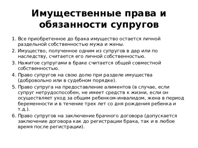 Имущественные права и обязанности супругов Все приобретенное до брака имущество остается личной раздельной собственностью мужа и жены. Имущество, полученное одним из супругов в дар или по наследству, считается его личной собственностью. Нажитое супругами в браке считается общей совместной собственностью. Право супругов на свою долю при разделе имущества (добровольно или в судебном порядке). Право супруга на предоставление алиментов (в случае, если супруг нетрудоспособен, не имеет средств к жизни, если он осуществляет уход за общим ребенком-инвалидом, жена в период беременности и в течение трех лет со дня рождения ребенка и т.д.). Право супругов на заключение брачного договора (допускается заключение договора как до регистрации брака, так и в любое время после регистрации). 