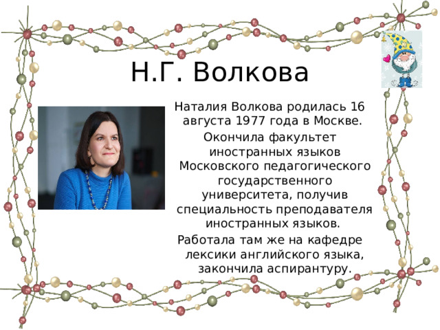 Н.Г. Волкова Наталия Волкова родилась 16 августа 1977 года в Москве. Окончила факультет иностранных языков Московского педагогического государственного университета, получив специальность преподавателя иностранных языков. Работала там же на кафедре лексики английского языка, закончила аспирантуру. 
