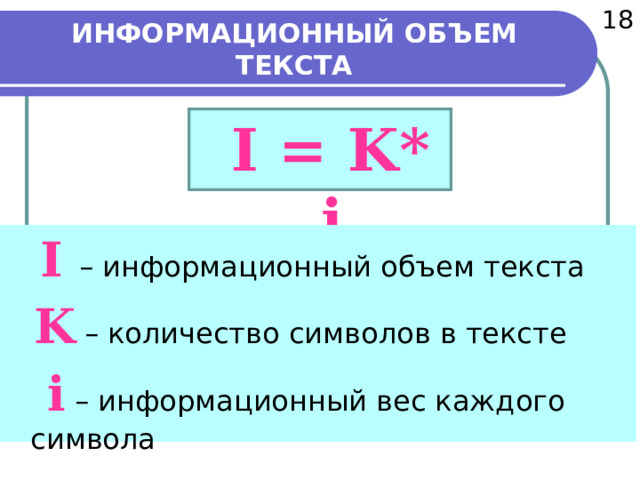  18 ИНФОРМАЦИОННЫЙ ОБЪЕМ ТЕКСТА  I = K* i  I – информационный объем текста  K – количество символов в тексте  i – информационный вес каждого символа   