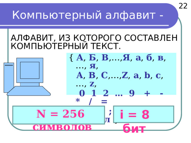 22 Компьютерный алфавит -  АЛФАВИТ, ИЗ КОТОРОГО СОСТАВЛЕН КОМПЬЮТЕРНЫЙ ТЕКСТ.     { А , Б , В ,…, Я , а , б , в ,…, я ,  A , B , C ,…, Z , a , b , c , …, z ,  0 1 2 … 9 + - * / =  . , : ; “ ( ) … пробел   }  N = 256 символов  i = 8 бит 