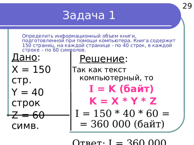  29 Задача 1  Определить информационный объем книги, подготовленной при помощи компьютера. Книга содержит 150 страниц, на каждой странице - по 40 строк, в каждой строке – по 60 символов.  Дано :  X = 150 стр.  Y = 40 строк  Z = 60 симв.  компьют.текст   Найти :   I - ?  Решение : Так как текст компьютерный, то   I = K (байт)   K = X * Y * Z  I = 150 * 40 * 60 =  = 360 000 (байт) Ответ: I = 360 000 байт.  