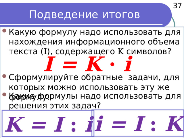  37 Подведение итогов Какую формулу надо использовать для нахождения информационного объема текста ( I ), содержащего K символов? I = K · i Сформулируйте обратные задачи, для которых можно использовать эту же формулу. Какие формулы надо использовать для решения этих задач? i = I : K K = I : i 