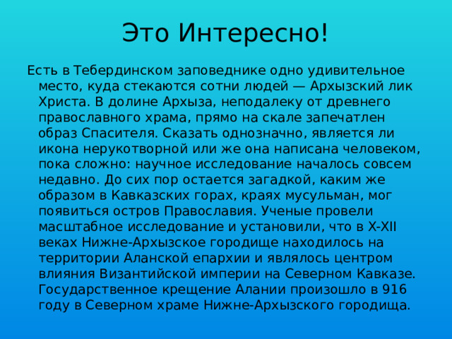 Это Интересно! Есть в Тебердинском заповеднике одно удивительное место, куда стекаются сотни людей — Архызский лик Христа. В долине Архыза, неподалеку от древнего православного храма, прямо на скале запечатлен образ Спасителя. Сказать однозначно, является ли икона нерукотворной или же она написана человеком, пока сложно: научное исследование началось совсем недавно. До сих пор остается загадкой, каким же образом в Кавказских горах, краях мусульман, мог появиться остров Православия. Ученые провели масштабное исследование и установили, что в X-XII веках Нижне-Архызское городище находилось на территории Аланской епархии и являлось центром влияния Византийской империи на Северном Кавказе. Государственное крещение Алании произошло в 916 году в Северном храме Нижне-Архызского городища. 