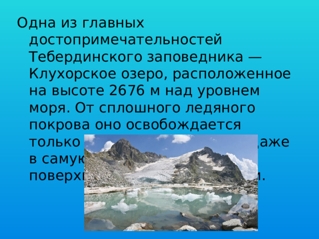 Одна из главных достопримечательностей Тебердинского заповедника — Клухорское озеро, расположенное на высоте 2676 м над уровнем моря. От сплошного ледяного покрова оно освобождается только к июлю, но все равно даже в самую знойную жару на его поверхности плавают льдинки. 