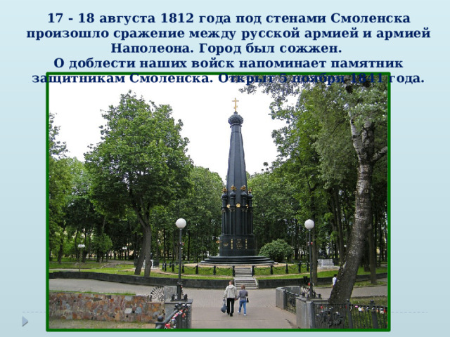 17 - 18 августа 1812 года под стенами Смоленска произошло сражение между русской армией и армией Наполеона. Город был сожжен.  О доблести наших войск напоминает памятник защитникам Смоленска. Открыт 5 ноября 1841 года. 