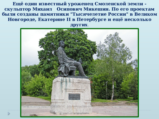 Ещё один известный уроженец Смоленской земли - скульптор Михаил Осипович Микешин. По его проектам были созданы памятники 