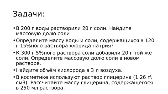 Задачи: В 200 г воды растворили 20 г соли. Найдите массовую долю соли Определите массу воды и соли, содержащихся в 120 г 15%ного раствора хлорида натрия? К 300 г 5%ного раствора соли добавили 20 г той же соли. Определите массовую долю соли в новом растворе. Найдите объём кислорода в 3 л воздуха. В косметике используют раствор глицерина (1,26 г\см3). Рассчитайте массу глицерина, содержащегося в 250 мл раствора. 
