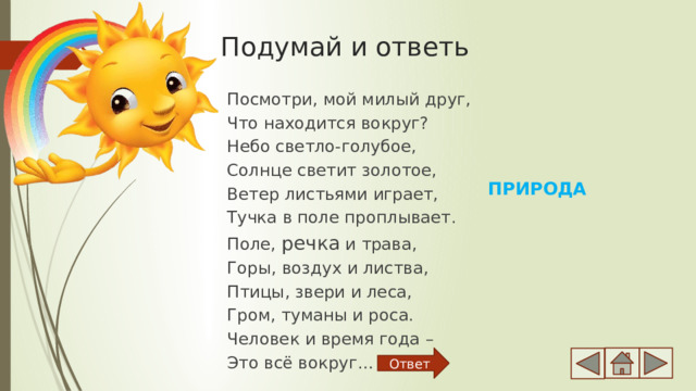 Подумай и ответь Посмотри, мой милый друг, Что находится вокруг? Небо светло-голубое, Солнце светит золотое, Ветер листьями играет, Тучка в поле проплывает. Поле, речка и трава, Горы, воздух и листва, Птицы, звери и леса, Гром, туманы и роса. Человек и время года – Это всё вокруг… ПРИРОДА Ответ 