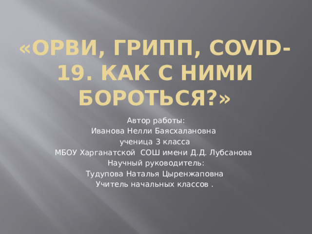 «ОРВИ, Грипп, covid-19. как с ними бороться?» Автор работы: Иванова Нелли Баясхалановна ученица 3 класса МБОУ Харганатской СОШ имени Д.Д. Лубсанова Научный руководитель: Тудупова Наталья Цыренжаповна Учитель начальных классов . 
