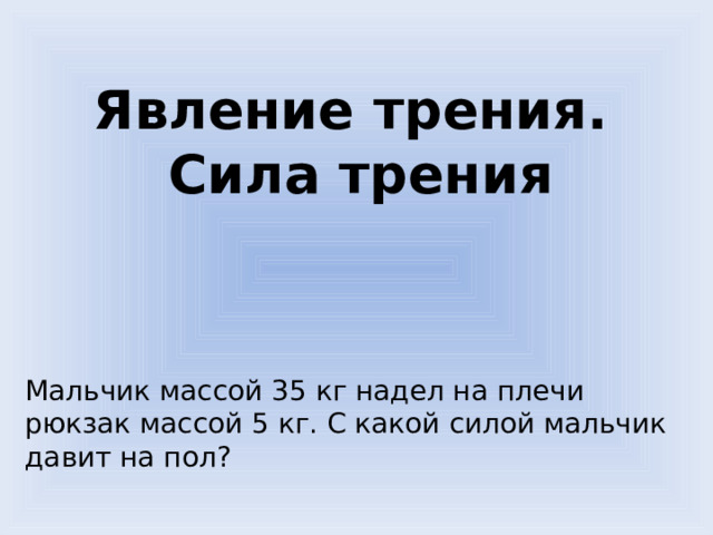  Явление трения. Сила трения   Мальчик массой 35 кг надел на плечи рюкзак массой 5 кг. С какой силой мальчик давит на пол? 