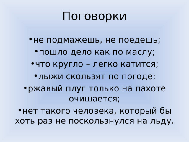 Поговорки не подмажешь, не поедешь; пошло дело как по маслу; что кругло – легко катится; лыжи скользят по погоде; ржавый плуг только на пахоте очищается; нет такого человека, который бы хоть раз не поскользнулся на льду. 