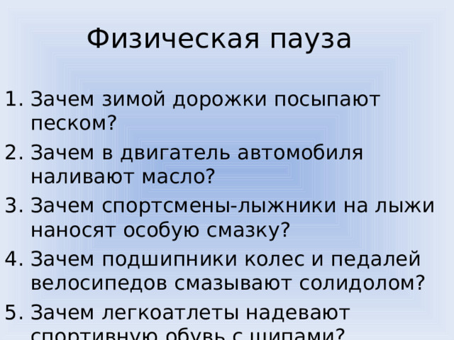 Физическая пауза Зачем зимой дорожки посыпают песком? Зачем в двигатель автомобиля наливают масло? Зачем спортсмены-лыжники на лыжи наносят особую смазку? Зачем подшипники колес и педалей велосипедов смазывают солидолом? Зачем легкоатлеты надевают спортивную обувь с шипами? 