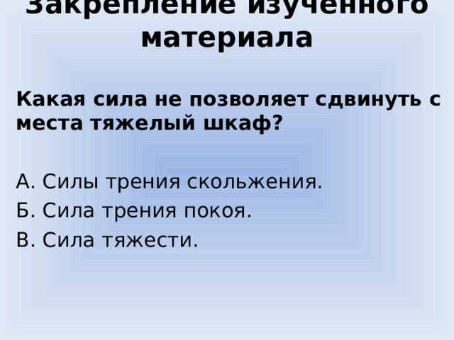 Закрепление изученного материала Какая сила не позволяет сдвинуть с места тяжелый шкаф? А. Силы трения скольжения. Б. Сила трения покоя. В. Сила тяжести. 