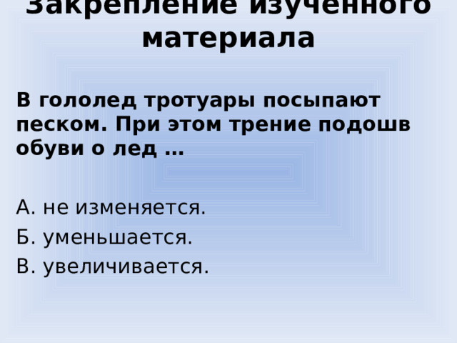 Закрепление изученного материала В гололед тротуары посыпают песком. При этом трение подошв обуви о лед … А. не изменяется. Б. уменьшается. В. увеличивается. 