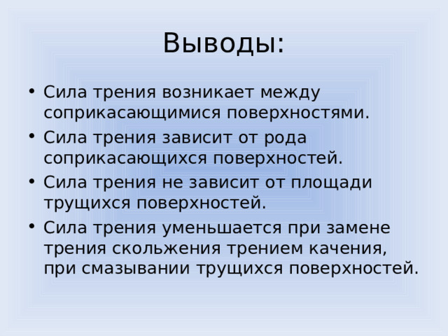 Выводы : Сила трения возникает между соприкасающимися поверхностями. Сила трения зависит от рода соприкасающихся поверхностей. Сила трения не зависит от площади трущихся поверхностей. Сила трения уменьшается при замене трения скольжения трением качения, при смазывании трущихся поверхностей. 