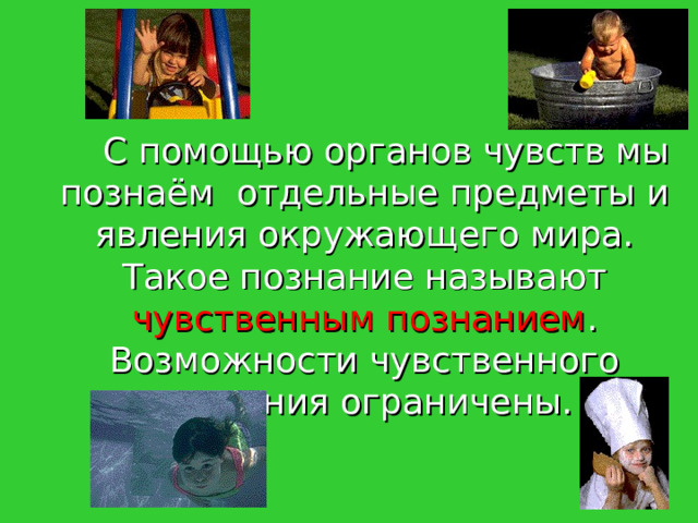   С помощью органов чувств мы познаём отдельные предметы и явления окружающего мира. Такое познание называют чувственным познанием . Возможности чувственного познания ограничены. 