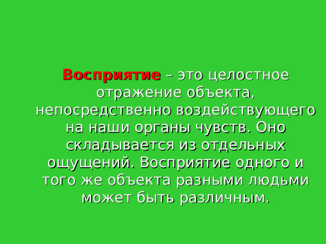   Восприятие  – это целостное отражение объекта, непосредственно воздействующего на наши органы чувств. Оно складывается из отдельных ощущений. Восприятие одного и того же объекта разными людьми может быть различным. 