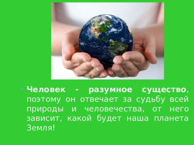 Человек - разумное существо , поэтому он отвечает за судьбу всей природы и человечества, от него зависит, какой будет наша планета Земля! 