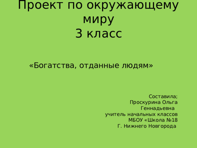 Проект по окружающему миру  3 класс «Богатства, отданные людям» Составила; Проскурина Ольга Геннадьевна учитель начальных классов МБОУ «Школа №18 Г. Нижнего Новгорода 