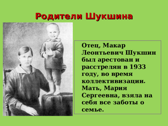 Родители Шукшина  Отец, Макар Леонтьевич Шукшин был арестован и расстрелян в 1933 году, во время коллективизации. Мать, Мария Сергеевна, взяла на себя все заботы о семье. 