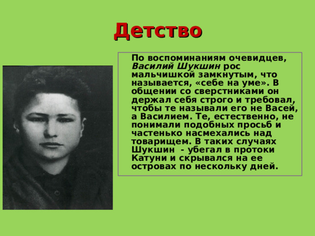 Детство  По воспоминаниям очевидцев, Василий Шукшин рос мальчишкой замкнутым, что называется, «себе на уме». В общении со сверстниками он держал себя строго и требовал, чтобы те называли его не Васей, а Василием. Те, естественно, не понимали подобных просьб и частенько насмехались над товарищем. В таких случаях Шукшин - убегал в протоки Катуни и скрывался на ее островах по нескольку дней.  