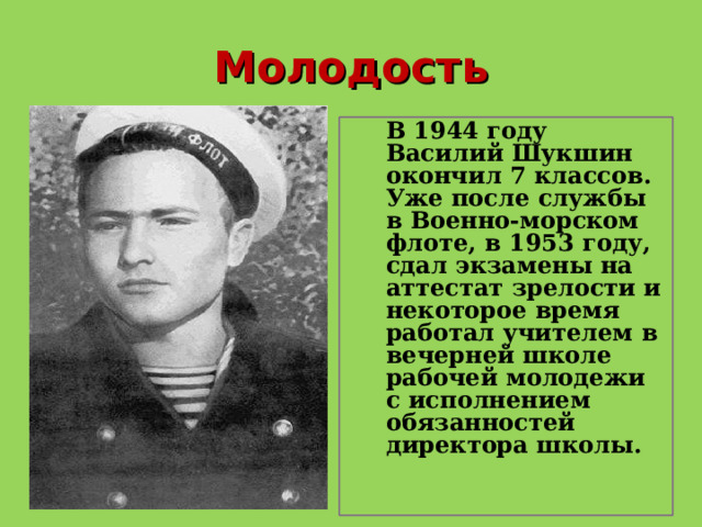 Молодость  В 1944 году Василий Шукшин окончил 7 классов. Уже после службы в Военно-морском флоте, в 1953 году, сдал экзамены на аттестат зрелости и некоторое время работал учителем в вечерней школе рабочей молодежи с исполнением обязанностей директора школы. 