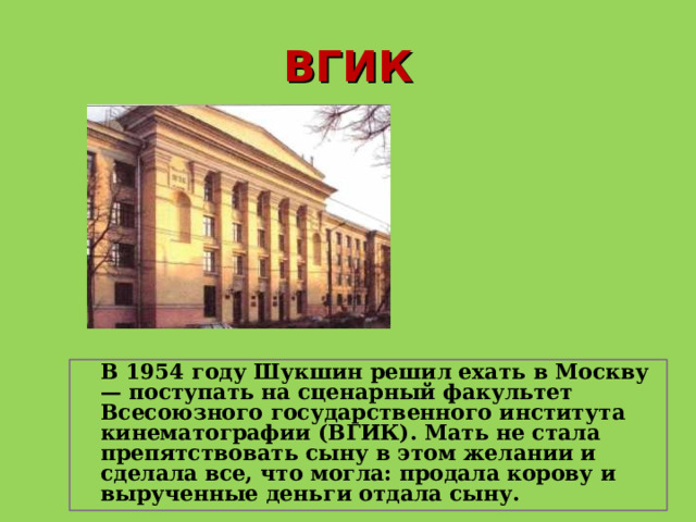 ВГИК  В 1954 году Шукшин решил ехать в Москву — поступать на сценарный факультет Всесоюзного государственного института кинематографии (ВГИК). Мать не стала препятствовать сыну в этом желании и сделала все, что могла: продала корову и вырученные деньги отдала сыну.   