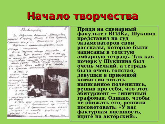 Начало творчества  Придя на сценарный факультет ВГИКа, Шукшин представил на суд экзаменаторов свои рассказы, которые были записаны в толстую амбарную тетрадь. Так как почерк у Шукшина был очень мелкий, а тетрадь была очень толстая, девушки в приемной комиссии читать написанное поленились, решив про себя, что этот абитуриент — типичный графоман. Однако, чтобы не обижать его, решили посоветовать: «У вас фактурная внешность, идите на актёрский».  