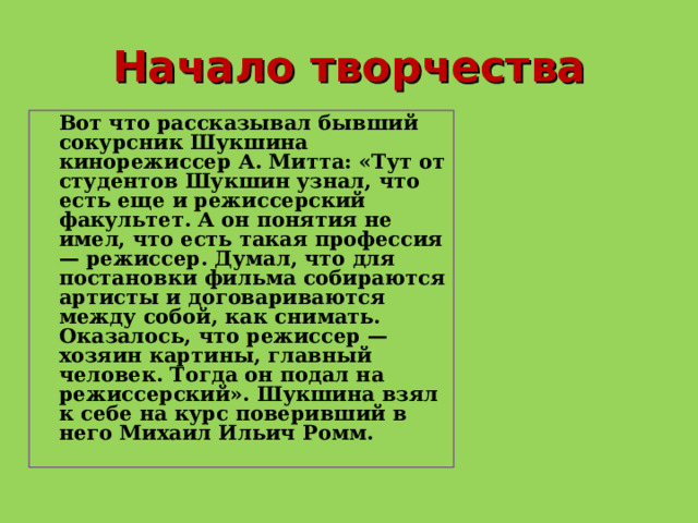 Начало творчества  Вот что рассказывал бывший сокурсник Шукшина кинорежиссер А. Митта: «Тут от студентов Шукшин узнал, что есть еще и режиссерский факультет. А он понятия не имел, что есть такая профессия — режиссер. Думал, что для постановки фильма собираются артисты и договариваются между собой, как снимать. Оказалось, что режиссер — хозяин картины, главный человек. Тогда он подал на режиссерский». Шукшина взял к себе на курс поверивший в него Михаил Ильич Ромм.  